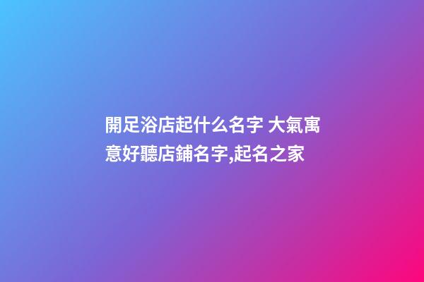 開足浴店起什么名字 大氣寓意好聽店鋪名字,起名之家-第1張-店鋪起名-玄機派